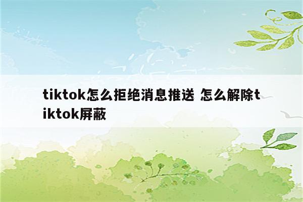 tiktok怎么拒绝消息推送 怎么解除tiktok屏蔽