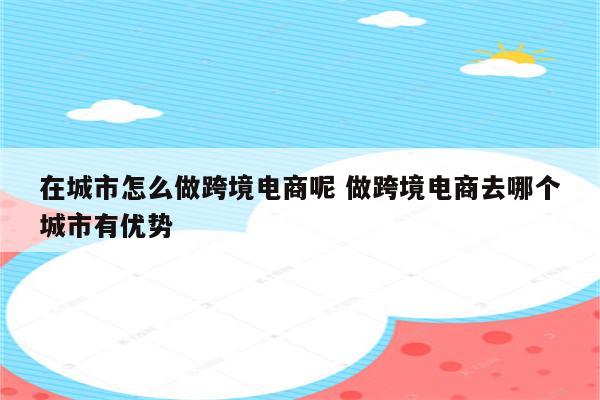 在城市怎么做跨境电商呢 做跨境电商去哪个城市有优势