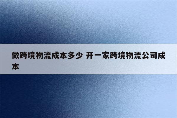做跨境物流成本多少 开一家跨境物流公司成本