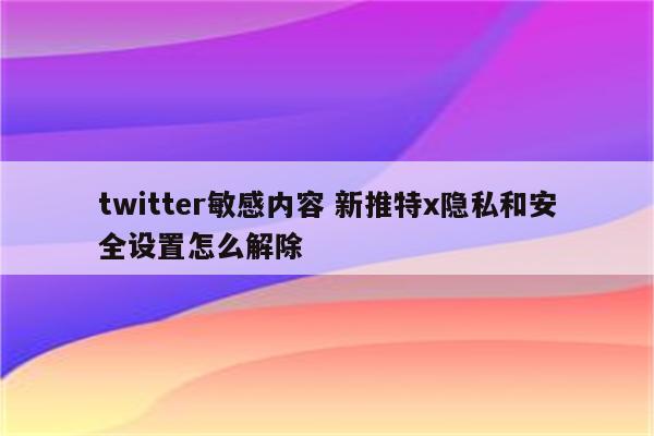 twitter敏感内容 新推特x隐私和安全设置怎么解除