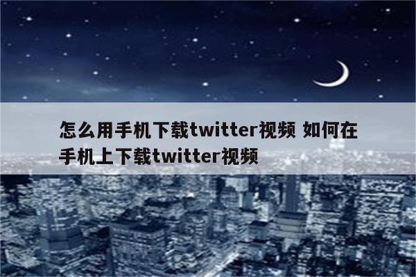 怎么用手机下载twitter视频 如何在手机上下载twitter视频