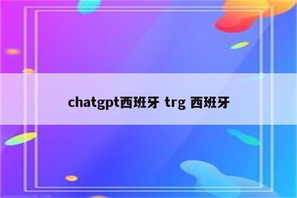 详细阅读:chatgpt西班牙 trg 西班牙 chatgpt西班牙 trg 西班牙