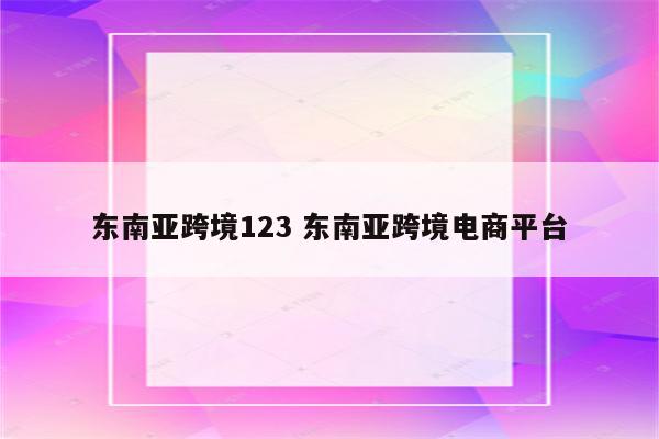 东南亚跨境123 东南亚跨境电商平台