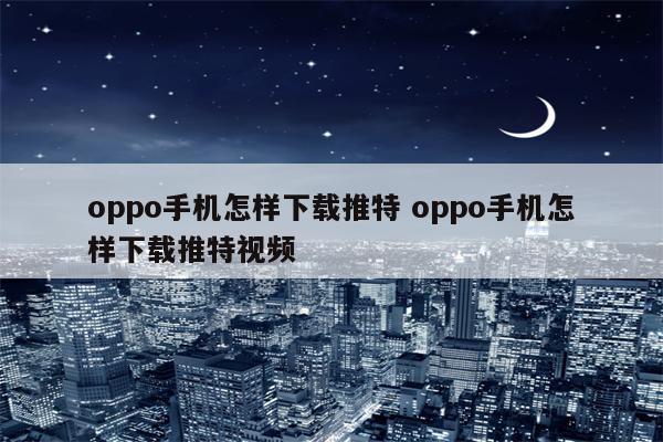 oppo手机怎样下载推特 oppo手机怎样下载推特视频