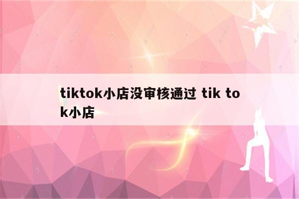 tiktok小店没审核通过 tik tok小店