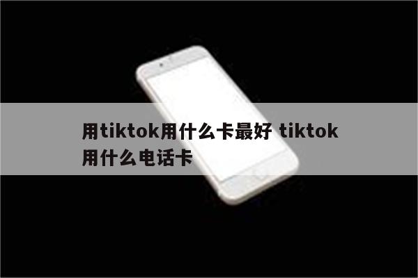 用tiktok用什么卡最好 tiktok用什么电话卡