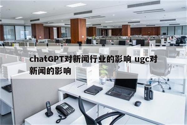 chatGPT对新闻行业的影响 ugc对新闻的影响