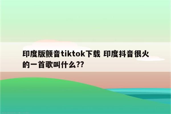 印度版颤音tiktok下载 印度抖音很火的一首歌叫什么??