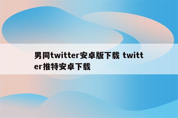 男同twitter安卓版下载 twitter推特安卓下载