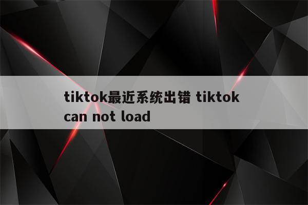 tiktok最近系统出错 tiktok can not load