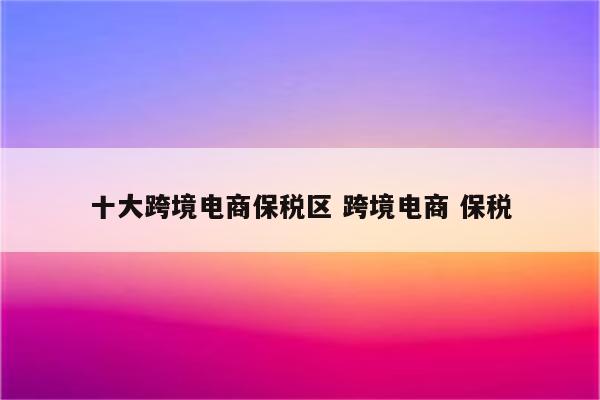 十大跨境电商保税区 跨境电商 保税