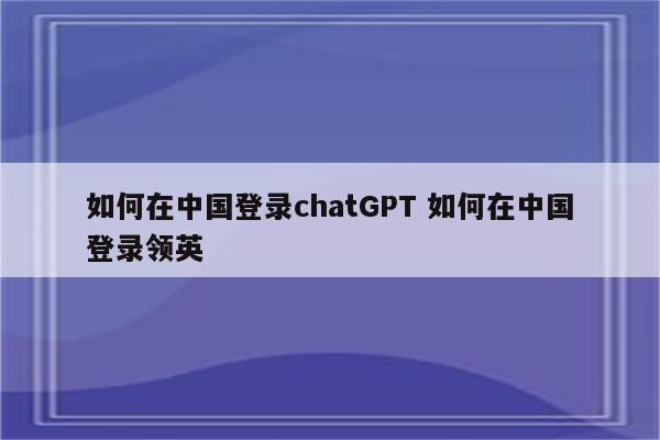 如何在中国登录chatGPT 如何在中国登录领英