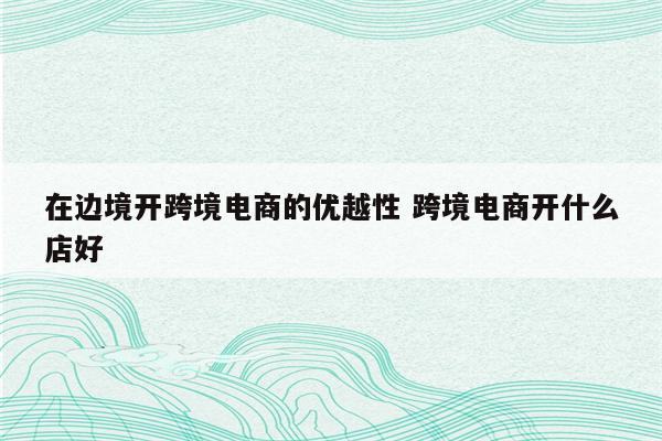 在边境开跨境电商的优越性 跨境电商开什么店好