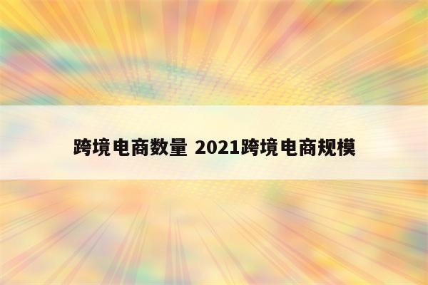 跨境电商数量 2021跨境电商规模