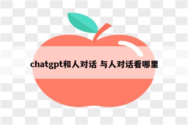 chatgpt和人对话 与人对话看哪里
