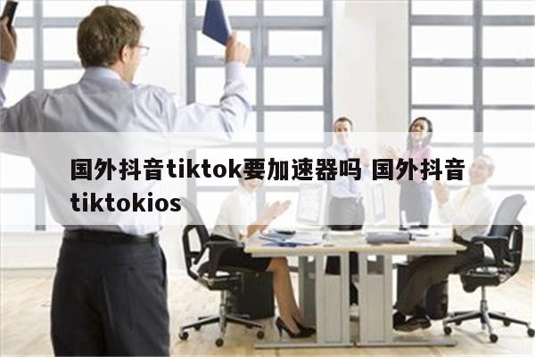 国外抖音tiktok要加速器吗 国外抖音tiktokios