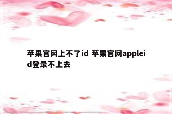 苹果官网上不了id 苹果官网appleid登录不上去