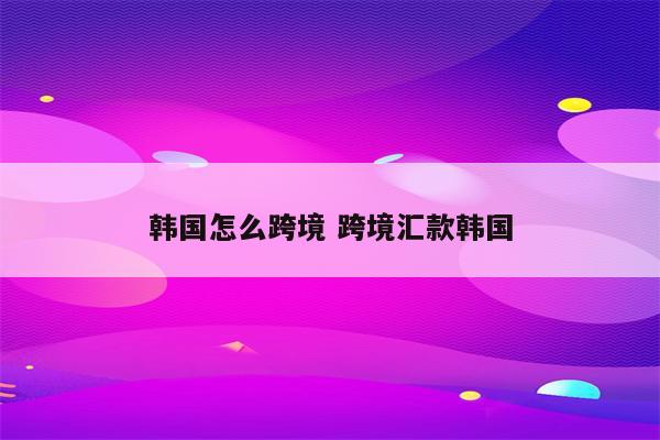 韩国怎么跨境 跨境汇款韩国
