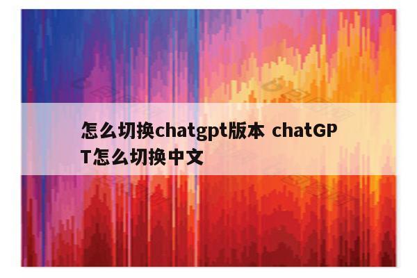怎么切换chatgpt版本 chatGPT怎么切换中文