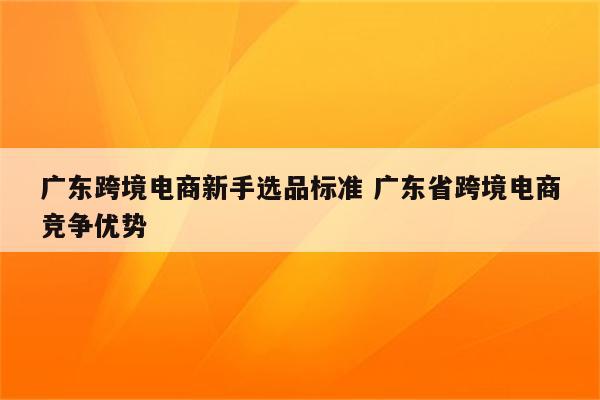 广东跨境电商新手选品标准 广东省跨境电商竞争优势