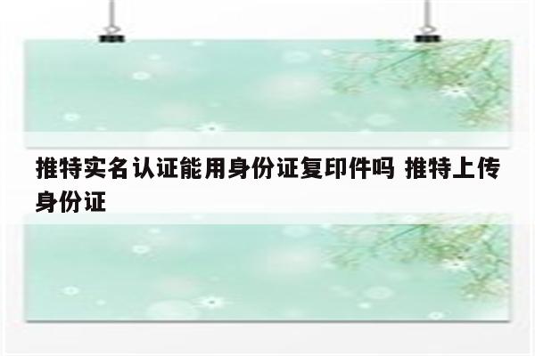 推特实名认证能用身份证复印件吗 推特上传身份证