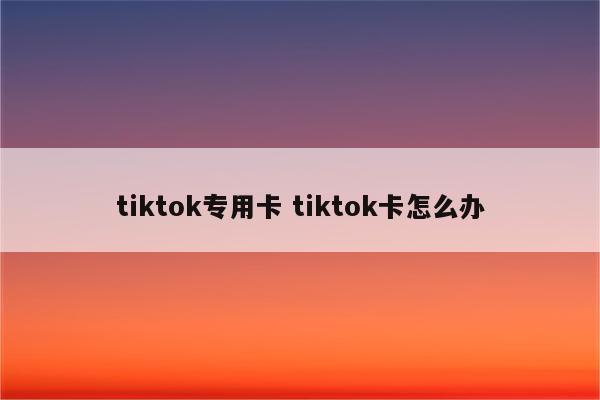 tiktok专用卡 tiktok卡怎么办