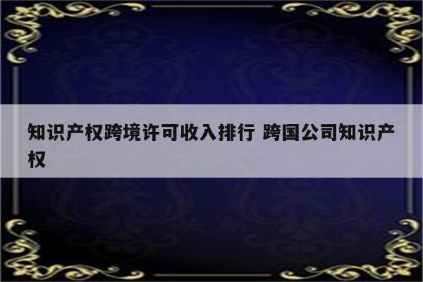 知识产权跨境许可收入排行 跨国公司知识产权