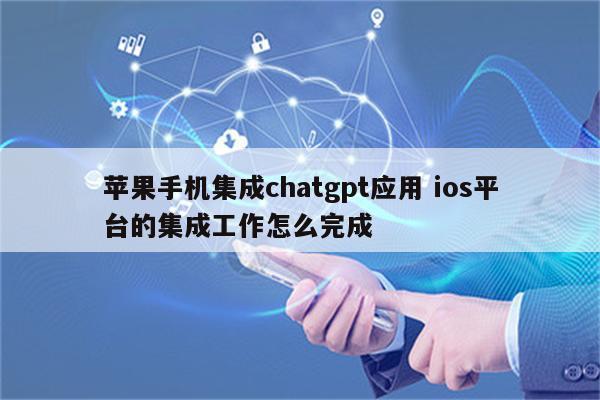 苹果手机集成chatgpt应用 ios平台的集成工作怎么完成