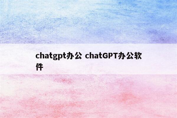 chatgpt办公 chatGPT办公软件