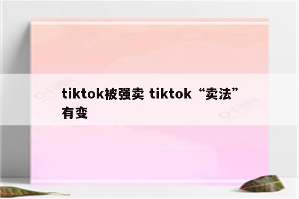 tiktok被强卖 tiktok“卖法”有变