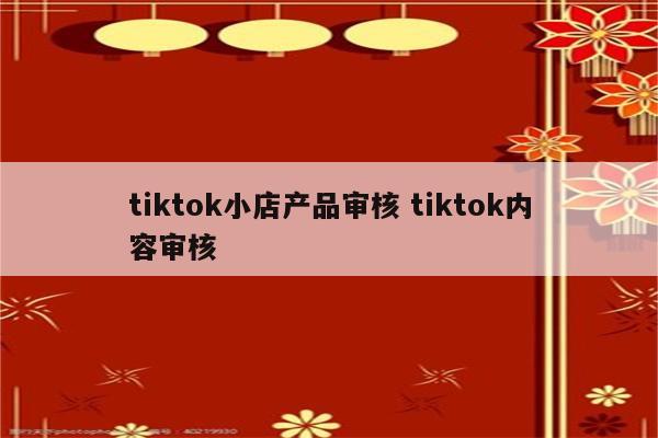 tiktok小店产品审核 tiktok内容审核