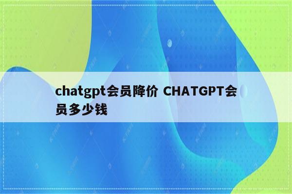 chatgpt会员降价 CHATGPT会员多少钱