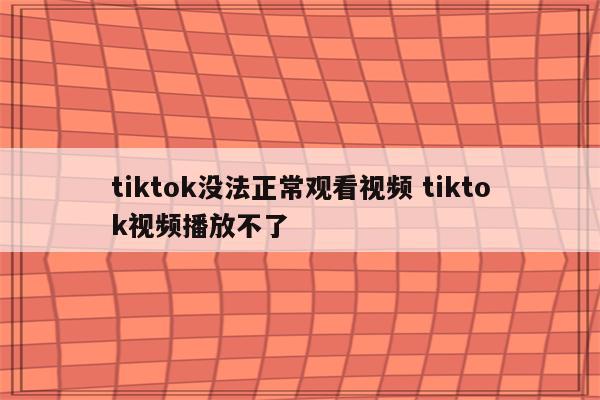 tiktok没法正常观看视频 tiktok视频播放不了