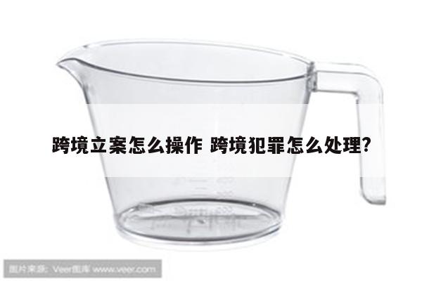 跨境立案怎么操作 跨境犯罪怎么处理?