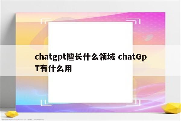 chatgpt擅长什么领域 chatGpT有什么用