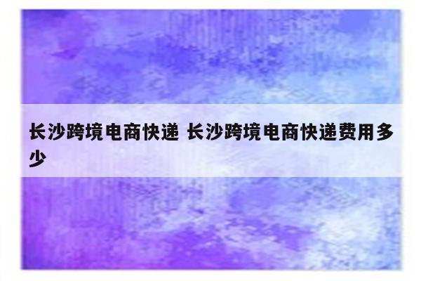 长沙跨境电商快递 长沙跨境电商快递费用多少