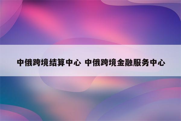 中俄跨境结算中心 中俄跨境金融服务中心