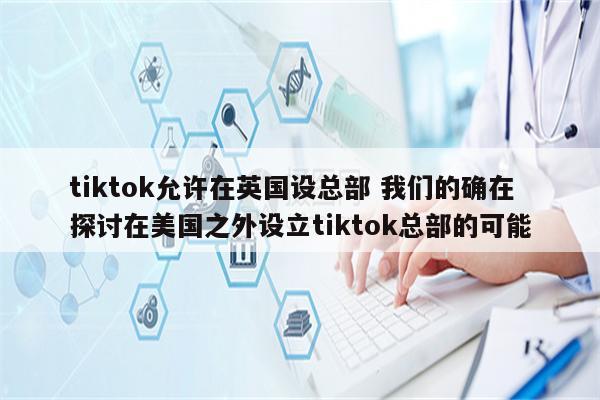 tiktok允许在英国设总部 我们的确在探讨在美国之外设立tiktok总部的可能