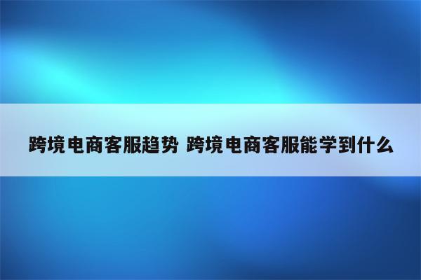 跨境电商客服趋势 跨境电商客服能学到什么