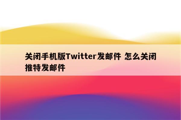 关闭手机版Twitter发邮件 怎么关闭推特发邮件