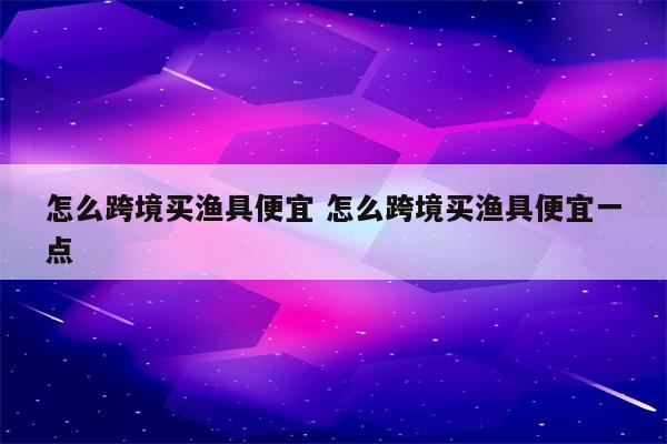 怎么跨境买渔具便宜 怎么跨境买渔具便宜一点