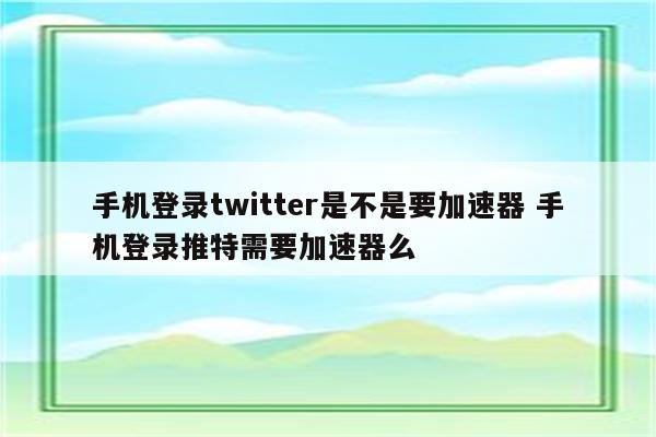 手机登录twitter是不是要加速器 手机登录推特需要加速器么