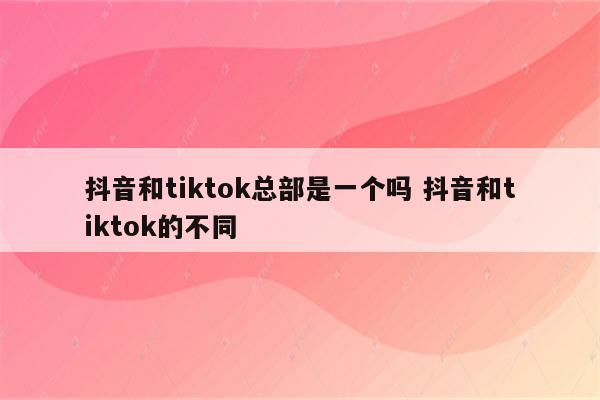 抖音和tiktok总部是一个吗 抖音和tiktok的不同