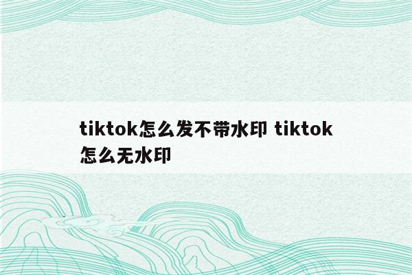 tiktok怎么发不带水印 tiktok怎么无水印