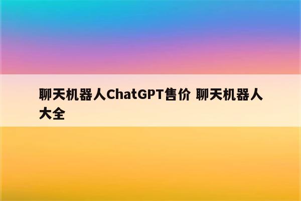 聊天机器人ChatGPT售价 聊天机器人大全