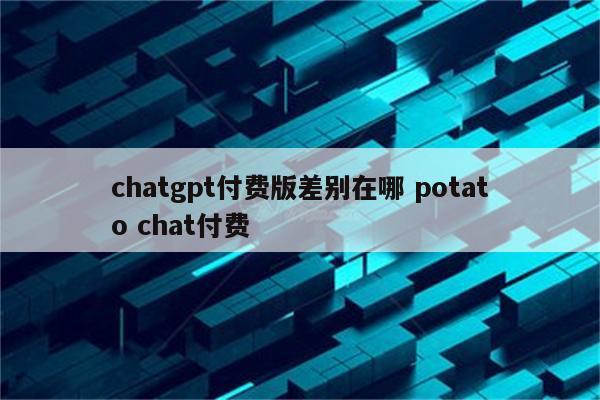 chatgpt付费版差别在哪 potato chat付费