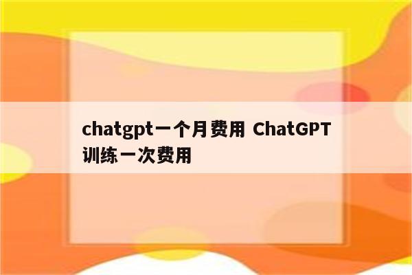 chatgpt一个月费用 ChatGPT训练一次费用