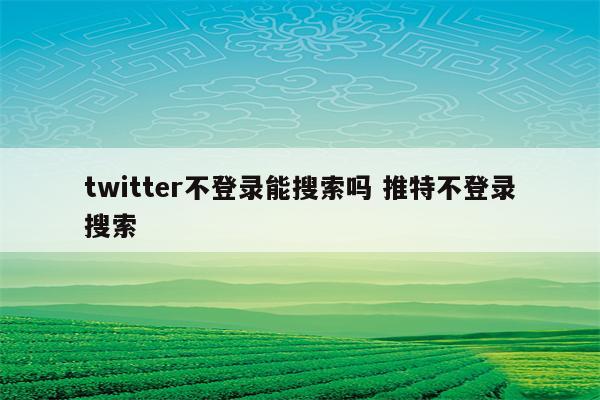 twitter不登录能搜索吗 推特不登录搜索