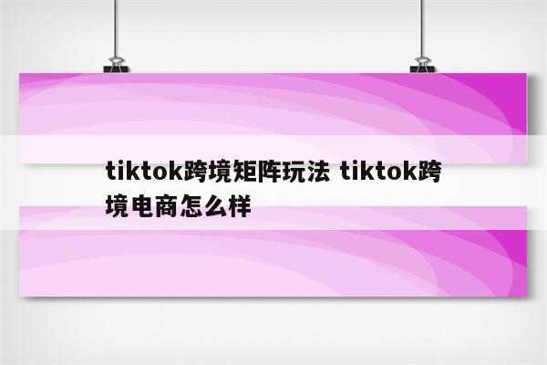 tiktok跨境矩阵玩法 tiktok跨境电商怎么样
