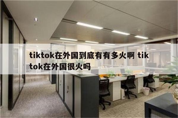 详细阅读:tiktok在外国到底有有多火啊 tiktok在外国很火吗 tiktok在外国到底有有多火啊 tiktok在外国很火吗